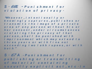 S . 66E - P u n i s h m e n t f o r
v i ol a t i on of             pr i v a c y .

“Wh o e v e r , i n t e n t i o n a l l y o r
k n o wi n g l y c a p t u r e s , p u b l i s h e s o r
t   r a   n s mi t s t h e i ma g e o f a p r i v a t e
a   r e   a o f a n y p e r s o n wi t h o u t h i s o r
h   e r    c o n s e n t , u n d e r c i r c u ms t a n c e s
v   i o   l a t i ng t he pr i v a c y of t ha t
p   e r   s o n , s h a l l b e p u n i s h e d wi t h
i   mp    r i s o n me n t w h i c h ma y e x t e n d t o
t   hr    e e y e a r s o r wi t h f i n e n o t
e   x c   e e d i n g t wo l a k h r u p e e s , o r wi t h
b   ot    h”

S . 67 A         - P u n i s h me n t    f    or
publ i s hi ng or t r a ns                   mi t t i n g
o f ma t e r i a l c o n t a i n             i ng
sMonday,x u a 24, 2012 y e x p l i c i t a
   e September l l                           c t , e t c . i n
 