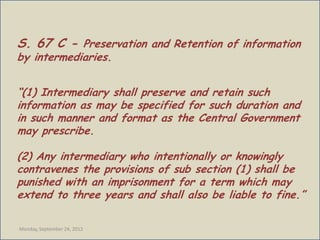 S. 67 C - Preservation and Retention of information
by intermediaries.


“(1) Intermediary shall preserve and retain such
information as may be specified for such duration and
in such manner and format as the Central Government
may prescribe.

(2) Any intermediary who intentionally or knowingly
contravenes the provisions of sub section (1) shall be
punished with an imprisonment for a term which may
extend to three years and shall also be liable to fine.”

Monday, September 24, 2012
 