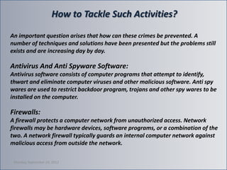 How to Tackle Such Activities?

An important question arises that how can these crimes be prevented. A
number of techniques and solutions have been presented but the problems still
exists and are increasing day by day.

Antivirus And Anti Spyware Software:
Аntivirus software consists of computer programs that attempt to identify,
thwart and eliminate computer viruses and other malicious software. Anti spy
wares are used to restrict backdoor program, trojans and other spy wares to be
installed on the computer.

Firewalls:
A firewall protects a computer network from unauthorized access. Network
firewalls may be hardware devices, software programs, or a combination of the
two. A network firewall typically guards an internal computer network against
malicious access from outside the network.

 Monday, September 24, 2012
 