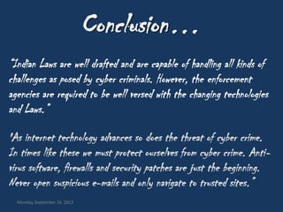 Conclusion…
“Indian Laws are well drafted and are capable of handling all kinds of
challenges as posed by cyber criminals. However, the enforcement
agencies are required to be well versed with the changing technologies
and Laws.”

"As internet technology advances so does the threat of cyber crime.
In times like these we must protect ourselves from cyber crime. Anti-
virus software, firewalls and security patches are just the beginning.
Never open suspicious e-mails and only navigate to trusted sites.”
  Monday, September 24, 2012
 