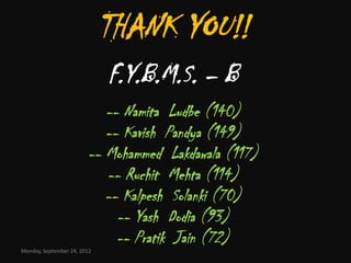 THANK YOU!!
                             F.Y.B.M.S. – B
                           -- Namita Ludbe (140)
                           -- Kavish Pandya (149)
                        -- Mohammed Lakdawala (117)
                           -- Ruchit Mehta (114)
                           -- Kalpesh Solanki (70)
                             -- Yash Dodia (93)
                             -- Pratik Jain (72)
Monday, September 24, 2012
 