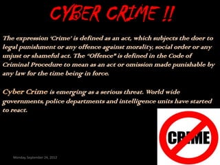 CYBER CRIME !!
The expression ‘Crime’ is defined as an act, which subjects the doer to
legal punishment or any offence against morality, social order or any
unjust or shameful act. The “Offence" is defined in the Code of
Criminal Procedure to mean as an act or omission made punishable by
any law for the time being in force.

Cyber Crime is emerging as a serious threat. World wide
governments, police departments and intelligence units have started
to react.




   Monday, September 24, 2012
 