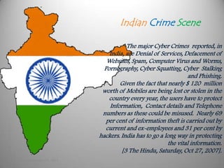 Indian Crime Scene

                                        The major Cyber Crimes reported, in
                                 India, are Denial of Services, Defacement of
                                Websites, Spam, Computer Virus and Worms,
                               Pornography, Cyber Squatting, Cyber Stalking
                                                                  and Phishing.
                                     Given the fact that nearly $ 120 million
                              worth of Mobiles are being lost or stolen in the
                                 country every year, the users have to protect
                                 Information, Contact details and Telephone
                              numbers as these could be misused. Nearly 69
                                per cent of information theft is carried out by
                                current and ex-employees and 31 per cent by
                             hackers. India has to go a long way in protecting
                                                         the vital information.
                                      [3 The Hindu, Saturday, Oct 27, 2007].
Monday, September 24, 2012
 