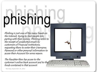 Phishing is just one of the many frauds on
the Internet, trying to fool people into
parting with their money. Phishing refers to
the receipt of unsolicited emails by
customers of Financial Institutions,
requesting them to enter their Username,
Password or other personal information to
access their Account for some reason.

The fraudster then has access to the
customer's online bank account and to the
funds contained in that account.
 Monday, September 24, 2012
 