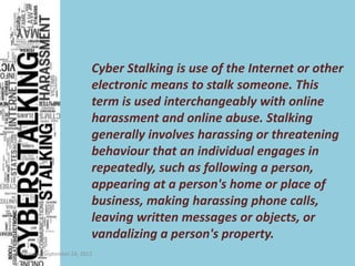 Cyber Stalking is use of the Internet or other
                         electronic means to stalk someone. This
                         term is used interchangeably with online
                         harassment and online abuse. Stalking
                         generally involves harassing or threatening
                         behaviour that an individual engages in
                         repeatedly, such as following a person,
                         appearing at a person's home or place of
                         business, making harassing phone calls,
                         leaving written messages or objects, or
                         vandalizing a person's property.
Monday, September 24, 2012
 