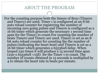 ABOUT THE PROGRAM
For the counting purpose both the timers of 8051 (Timer0
and Timer1) are used. Timer 1 is configured as an 8 bit
auto reload counter for registering the number of
incoming zero going pulses and Timer0 is configured as a
16 bit timer which generate the necessary 1 second time
span for the Timer1 to count.For counting the number of
beats Timer0 and Timer1 are used. Timer1 is set as an 8
bit auto reload counter for counting the the number of
pulses (indicating the heart beat) and Timer0 is set as a
16 bit timer which generates a 65536uS delay. When
looped 230 times it will produce a 15 second time span
(230 x 65536uS =15S) for the Timer 1 to count. The
number of counts obtained in 15 seconds is multiplied by
4 to obtain the heart rate in beats per minute.
 