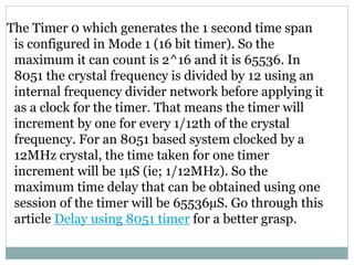 The Timer 0 which generates the 1 second time span
is configured in Mode 1 (16 bit timer). So the
maximum it can count is 2^16 and it is 65536. In
8051 the crystal frequency is divided by 12 using an
internal frequency divider network before applying it
as a clock for the timer. That means the timer will
increment by one for every 1/12th of the crystal
frequency. For an 8051 based system clocked by a
12MHz crystal, the time taken for one timer
increment will be 1µS (ie; 1/12MHz). So the
maximum time delay that can be obtained using one
session of the timer will be 65536µS. Go through this
article Delay using 8051 timer for a better grasp.
 