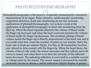 Photoplethysmography is the process of optically estimating the volumetric
measurement of an organ. Pulse oximetry, cardiovascular monitoring,
respiration detection, heart rate monitoring etc are few common
applications of photoplethysmography. Let us have a look at the
application of photoplethysmography in heart rate monitoring from the
figer tip. When the heart expands (diastole) the volume of blood inside
the finger tip increases and when the heart contrcats (systole) the volume
of blood inside the finger tip decreases. The resultant pulsing of blood
volume inside the finger tip is directly proportional to the heart rate and if
you could some how count the number of pulses in one minute, that’s the
heart rate in beats per minute (bpm). For this an IR transmitter/receiver
pair placed in close contact with the finger tip. When the heart beats, the
volume of blood cells under the sensor increases and this reflects more IR
waves to sensor and when there is no beat the intensity of the reflected
beam decreases. The pulsating reflection is converted to a suitable current
or voltage pulse by the sensor. The sensor output is processed by suitable
electronic circuits to obtain a visible indication (digital display or graph).
PHOTOPLETHYSMORGRAPHY
 