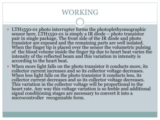 WORKING
 LTH1550-01 photo interrupter forms the photoplethysmographic
sensor here. LTH1550-01 is simply a IR diode – photo transistor
pair in single package. The front side of the IR diode and photo
transistor are exposed and the remaining parts are well isolated.
When the finger tip is placed over the sensor the volumetric pulsing
of the blood volume inside the finger tip due to heart beat varies the
intensity of the reflected beam and this variation in intensity is
according to the heart beat.
 When more light falls on the photo transistor it conducts more, its
collector current increases and so its collector voltage decreases.
When less light falls on the photo transistor it conducts less, its
collector current decreases and so its collector voltage decreases.
This variation in the collector voltage will be proportional to the
heart rate. Any way this voltage variation is so feeble and additional
signal conditioning stages are necessary to convert it into a
microcontroller recognizable form.
 