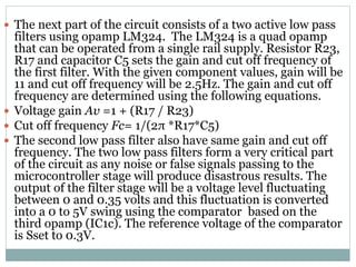  The next part of the circuit consists of a two active low pass
filters using opamp LM324. The LM324 is a quad opamp
that can be operated from a single rail supply. Resistor R23,
R17 and capacitor C5 sets the gain and cut off frequency of
the first filter. With the given component values, gain will be
11 and cut off frequency will be 2.5Hz. The gain and cut off
frequency are determined using the following equations.
 Voltage gain Av =1 + (R17 / R23)
 Cut off frequency Fc= 1/(2π *R17*C5)
 The second low pass filter also have same gain and cut off
frequency. The two low pass filters form a very critical part
of the circuit as any noise or false signals passing to the
microcontroller stage will produce disastrous results. The
output of the filter stage will be a voltage level fluctuating
between 0 and 0.35 volts and this fluctuation is converted
into a 0 to 5V swing using the comparator based on the
third opamp (IC1c). The reference voltage of the comparator
is Sset to 0.3V.
 