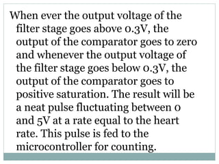 When ever the output voltage of the
filter stage goes above 0.3V, the
output of the comparator goes to zero
and whenever the output voltage of
the filter stage goes below 0.3V, the
output of the comparator goes to
positive saturation. The result will be
a neat pulse fluctuating between 0
and 5V at a rate equal to the heart
rate. This pulse is fed to the
microcontroller for counting.
 