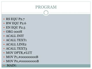 PROGRAM
 RS EQU P2.7
 RW EQU P2.6
 EN EQU P2.5
 ORG 000H
 ACALL INIT
 ACALL TEXT1
 ACALL LINE2
 ACALL TEXT3
 MOV DPTR,#LUT
 MOV P1,#00000000B
 MOV P0,#00000000B
 MAIN:
 