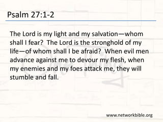 Psalm 27:1-2
The Lord is my light and my salvation—whom
shall I fear? The Lord is the stronghold of my
life—of whom shall I be afraid? When evil men
advance against me to devour my flesh, when
my enemies and my foes attack me, they will
stumble and fall.
www.networkbible.org
 