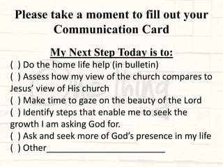 Please take a moment to fill out your
Communication Card
My Next Step Today is to:
( ) Do the home life help (in bulletin)
( ) Assess how my view of the church compares to
Jesus’ view of His church
( ) Make time to gaze on the beauty of the Lord
( ) Identify steps that enable me to seek the
growth I am asking God for.
( ) Ask and seek more of God’s presence in my life
( ) Other________________________
 