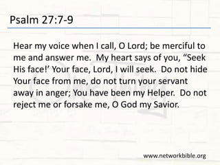 Psalm 27:7-9
Hear my voice when I call, O Lord; be merciful to
me and answer me. My heart says of you, “Seek
His face!’ Your face, Lord, I will seek. Do not hide
Your face from me, do not turn your servant
away in anger; You have been my Helper. Do not
reject me or forsake me, O God my Savior.
www.networkbible.org
 