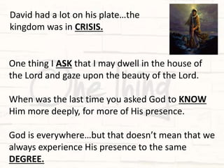 One thing I ASK that I may dwell in the house of
the Lord and gaze upon the beauty of the Lord.
When was the last time you asked God to KNOW
Him more deeply, for more of His presence.
God is everywhere…but that doesn’t mean that we
always experience His presence to the same
DEGREE.
David had a lot on his plate…the
kingdom was in CRISIS.
 