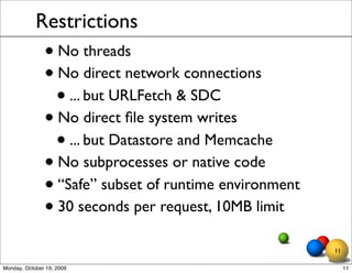 Restrictions
               • No threads
               • No direct network connections
                 • ... but URLFetch & SDC
               • No direct ﬁle system writes
                 • ... but Datastore and Memcache
               • No subprocesses or native code
               • “Safe” subset of runtime environment
               • 30 seconds per request, 10MB limit
                                                        11

Monday, October 19, 2009                                     11
 