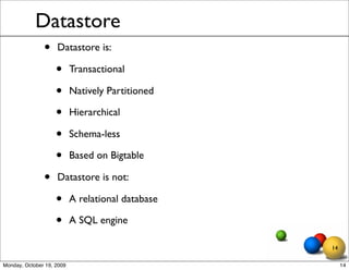 Datastore
               •    Datastore is:

                    •      Transactional

                    •      Natively Partitioned

                    •      Hierarchical

                    •      Schema-less

                    •      Based on Bigtable

               •    Datastore is not:

                    •      A relational database

                    •      A SQL engine

                                                   14

Monday, October 19, 2009                                14
 