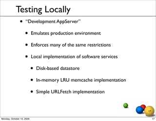 Testing Locally
               •    “Development AppServer”

                    •      Emulates production environment

                    •      Enforces many of the same restrictions

                    •      Local implementation of software services

                           •   Disk-based datastore

                           •   In-memory LRU memcache implementation

                           •   Simple URLFetch implementation


                                                                       17

Monday, October 19, 2009                                                    17
 