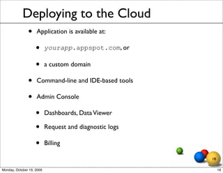 Deploying to the Cloud
               •    Application is available at:

                    •      yourapp.appspot.com, or

                    •      a custom domain

               •    Command-line and IDE-based tools

               •    Admin Console

                    •      Dashboards, Data Viewer

                    •      Request and diagnostic logs

                    •      Billing

                                                         18

Monday, October 19, 2009                                      18
 