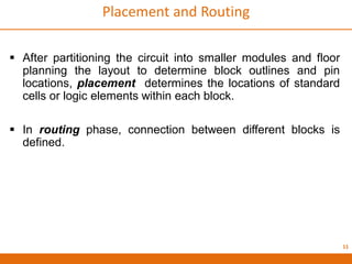 11
Placement and Routing
 After partitioning the circuit into smaller modules and floor
planning the layout to determine block outlines and pin
locations, placement determines the locations of standard
cells or logic elements within each block.
 In routing phase, connection between different blocks is
defined.
 