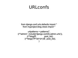 URLconfs from django.conf.urls.defaults import * from myproject.blog.views import * urlpatterns = patterns('', (r'^admin/', include('django.contrib.admin.urls')), (r'^blog/$',  post_list), (r'^blog/(?P<id>+)/$', post_list), ) 