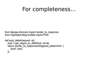 from django.shorcuts import render_to_response from myproject.blog.models import Post def post_detail(request, id): post = get_object_or_404(Post, id=id) return render_to_response('blog/post_detail.html', { 'post': post, }) For completeness... 