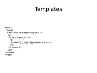 Templates <html> <body> <h1>Jason's Fantastic Blog!!!</h1> <ul> {% for p in post_list %} <li> <a href=”{{ p.id }}/”>{{ p.title|escape }}</a> </li> {% endfor %} </ul> </body> </html> 