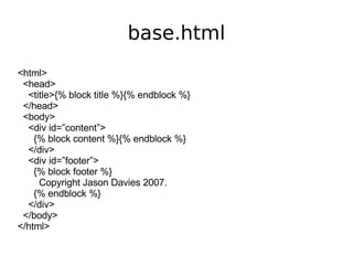 base.html <html> <head> <title>{% block title %}{% endblock %} </head> <body> <div id=”content”> {% block content %}{% endblock %} </div> <div id=”footer”> {% block footer %} Copyright Jason Davies 2007. {% endblock %} </div> </body> </html> 