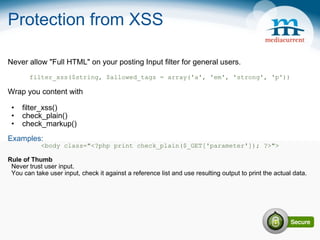 Protection from XSS Never allow &quot;Full HTML&quot; on your posting Input filter for general users. filter_xss($string, $allowed_tags = array('a', 'em', 'strong', 'p')) Wrap you content with   filter_xss() check_plain() check_markup() Examples: <body class=&quot;<?php print check_plain($_GET['parameter']); ?>&quot;> Rule of Thumb    Never trust user input.    You can take user input, check it against a reference list and use resulting output to print the actual data. 