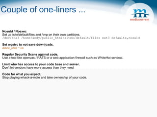 Couple of one-liners ... Nosuid / Noexec Set up /site/default/files and /tmp on their own partitions. /dev/sda3 /home/andy/public_html/sites/default/files ext3 defaults,nosuid Set wgetrc to not save downloads. delete_after = on Regular Security Scans against code. Use a tool like openvas / RATS or a web application firewall such as WhiteHat sentinal. Limit who has access to your code base and server. Don't let vendors have more access than they need Code for what you expect. Stop playing whack-a-mole and take ownership of your code.  