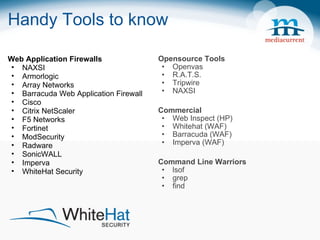 Handy Tools to know Opensource Tools Openvas R.A.T.S. Tripwire NAXSI Commercial Web Inspect (HP) Whitehat (WAF) Barracuda (WAF) Imperva (WAF) Command Line Warriors lsof grep find Web Application Firewalls NAXSI   Armorlogic Array Networks  Barracuda Web Application Firewall Cisco Citrix NetScaler F5 Networks Fortinet ModSecurity Radware SonicWALL Imperva WhiteHat Security 