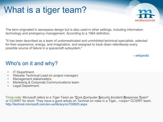 What is a tiger team? Who's on it and why? IT Department. Website Technical Lead (or project manager) Management stakeholders. Marketing & Corporate Communications team Legal Department. Trivia note:  Microsoft refers to a Tiger Team as &quot; C ore  C omputer  S ecurity  I ncident  R esponse  T eam&quot;  or CCSIRT for short. They have a good article on Technet on roles in a Tiger...<oops> CCSIRT team. http://technet.microsoft.com/en-us/library/cc700825.aspx The term originated in aerospace design but is also used in other settings, including information technology and emergency management. According to a 1964 definition,  &quot;It has been described as a team of undomesticated and uninhibited technical specialists, selected for their experience, energy, and imagination, and assigned to track down relentlessly every possible source of failure in a spacecraft subsystem.&quot; -  wikipedia 