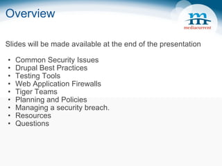 Overview Slides will be made available at the end of the presentation Common Security Issues Drupal Best Practices Testing Tools Web Application Firewalls Tiger Teams Planning and Policies Managing a security breach. Resources Questions 