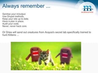 Always remember ... Sanitise your in/output. Use Drupal methods, Keep your site up to date. Have a plan in place. Audit your code. Never, never hack core. Or Dries will send out creatures from Acquia's secret lab specifically trained to hunt Kittens ... 