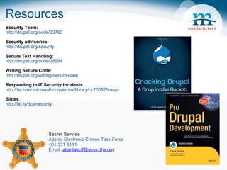 Resources Security Team:  http://drupal.org/node/32750  Security advisories:  http://drupal.org/security Secure Text Handling: http://drupal.org/node/28984 Writing Secure Code: http://drupal.org/writing-secure-code Responding to IT Security Incidents http://technet.microsoft.com/en-us/library/cc700825.aspx Slides http://bit.ly/dca-security    Secret Service Atlanta Electronic Crimes Task Force 404-331-6111 Email:  [email_address] 