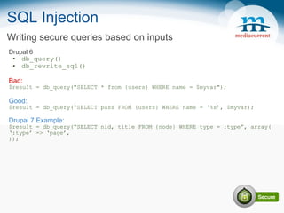 SQL Injection Drupal 6 db_query() db_rewrite_sql() Bad: $result = db_query(&quot;SELECT * from {users} WHERE name = $myvar&quot;); Good: $result = db_query(“SELECT pass FROM {users} WHERE name = ‘%s’, $myvar); Drupal 7 Example: $result = db_query(“SELECT nid, title FROM {node} WHERE type = :type”, array( ‘ :type’ => ‘page’, )); Writing secure queries based on inputs 