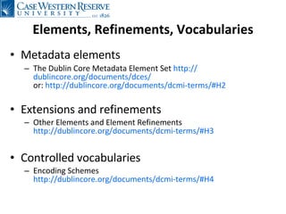 Elements, Refinements, Vocabularies Metadata elements The Dublin Core Metadata Element Set  http:// dublincore.org/documents/dces / or:  http://dublincore.org/documents/dcmi-terms/#H2   Extensions and refinements  Other Elements and Element Refinements  http://dublincore.org/documents/dcmi-terms/#H3 Controlled vocabularies Encoding Schemes http://dublincore.org/documents/dcmi-terms/#H4 