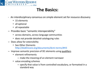 The Basics: -  An interdisciplinary consensus on simple element set for resource discovery  15 elements all optional all repeatable Provides basic “semantic interoperability” across domains, across language communities does not provide detailed cataloguing rules Does allow for extensibility See Other Elements  http://dublincore.org/documents/dcmi-terms/#H3 Improve semantic precision of DC elements using  qualifiers element refinements make the meaning of an element narrower value encoding schemes specify that value is from controlled vocabulary, or formatted in a standard way 