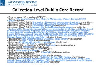 Collection-Level Dublin Core Record <?xml version=&quot;1.0&quot; encoding=&quot;UTF-8&quot;?> <dc:title> Fifty Original Leaves from Medieval Manuscripts, Western Europe, XII-XVI Century </dc:title> <dc:subject type=&quot;LCSH&quot;> Illumination of books and manuscripts--Specimens </dc:subject> <dc:subject type=&quot;LCSH&quot;> Illumination of books and manuscripts, Medieval </dc:subject> <dc:subject type=&quot;LCSH&quot;> Manuscripts, Medieval </dc:subject> <dc:subject type=&quot;LCSH&quot;> Manuscripts, Latin (Medieval and modern) </dc:subject> < dc:description>These fifty manuscript leaves were selected by Mr. Ege to illustrate the art of the manuscript during the period of its greatest development and influence. The texts include the Bible, church service books, and some of the classics, with examples from France, Germany, England, Italy and the Netherlands. Otto Ege was Dean of the Cleveland Institute of Art and Lecturer on History of the Book at the School of Library Science, Western Reserve University, now Case.  </dc:description> <dc:publisher> Case Western Reserve University, digital content </dc:publisher> <dc:contributor> Ege, Otto F. </dc:contributor> <dc:format> 50 folders with mounted original leaves </dc:format> <dc:date.original> 1100-1599 </dc:date.original> <dc:date.modified scheme=&quot;W3CDTF&quot;> 2008-10-01 </dc:date.modified> <dc:date.digital> 1999-08-01 <dc:date.digital> <dc:type scheme=&quot;DCMIType&quot;> Text </dc:type> <dc:type> Manuscript document </dc:type> <dc:format.medium scheme=&quot;IMT&quot;> image/jp2 </dc:format.medium> <dc:identifier></dc:identifier> <dc:language scheme=&quot;ISO 639-1&quot;> Latin </dc:language> <dc:coverage scheme=&quot;Period&quot;> 12th Century to Early 16th Century </dc:coverage> <dc:rights> These images are owned by Special Collections, Kelvin Smith Library, Case Western Reserve University, Cleveland, Ohio. For permission to reproduce and/or publish, contact Special Collections at 216-368-2993 </dc:rights> 