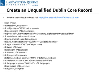 Create an Unqualified Dublin Core Record Refer to the handout and web site:  http://filer.case.edu/rlw54/dcPics-2008.htm <title> </title> <dc:creator> </dc:creator> <dc:subject type=&quot;LCSH&quot;> </dc:subject> <dc:description> </dc:description> <dc:publisher>Case Western Reserve University, digital content</dc:publisher> <dc:contributor> </dc:contributor> <dc:date.original> </dc:date.original> <dc:date.modified scheme=&quot;W3CDTF&quot;> </dc:date.modified> <dc:type scheme=&quot;DCMIType&quot;> </dc:type> <dc:type> </dc:type> <dc:relation> </dc:relation> <dc:source> </dc:source> <dc:format> </dc:format> <dc:format.medium scheme=&quot;IMT&quot;> </dc:format.medium> <dc:identifier>LEAVE BLANK FOR NOW</dc:identifier> <dc:language scheme=&quot;ISO 639-1&quot;> </dc:language> <dc:coverage> </dc:coverage> <dc:rights></dc:rights>  