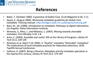 References Baker, T. (October 2000). A grammar of Dublin Core.  D-Lib Magazine  6:10, 1-11. Quam, E. (August 2000).  Minnesota metadata guidelines for Dublin Core metadata: Training manual .  http://bridges.state.mn.us/bestprac/training.pdf Baca, M., ed. (1998).  Introduction to metadata: Pathways to digital information . Los Angeles: Getty Information Institute Shreeves, S., Riley, J., and Milewicz, L. (2007). Moving towards shareable metadata.  First Monday  11:8, 1-8. Arms, C. (2003). Available and useful: OAI at the Library of Congress.  Library Hi-Tech  21:2, 129-139 Shreeves et al. (April 7-10, 2005). Is “Quality” metadata “Shareable” metadata? The implications of local metadata practices for federated collections. ACRL Twelfth Annual Conference Calhoun, K. (2007). Being a librarian: Metadata and the metadata specialists in the twenty-first century.  Library Hi-Tech  25:2, 174-187 