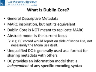 What Is Dublin Core? General Descriptive Metadata MARC inspiration, but not its equivalent Dublin Core is NOT meant to replicate MARC Abstract model is the current focus e.g. DC record would report on slide of Mona Lisa, not necessarily the Mona Lisa itself. Unqualified DC is generally used as a format for sharing metadata with others DC provides an information model that is  independent  of any specific encoding syntax 