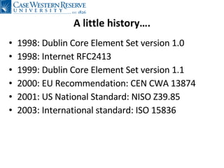 A little history…. 1998: Dublin Core Element Set version 1.0 1998: Internet RFC2413 1999: Dublin Core Element Set version 1.1 2000:  EU  Recommendation:  CEN  CWA   13874 2001:  US National  Standard: NISO Z39.85 2003:  International  standard :  ISO 15836 