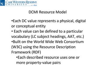 DCMI Resource Model Each DC value represents a physical, digital or conceptual entity Each value can be defined to a particular vocabulary (LC subject headings, AAT, etc.) Built on the World Wide Web Consortium (W3C) using the Resource Description Framework (RDF) Each described resource uses one or more property-value pairs 