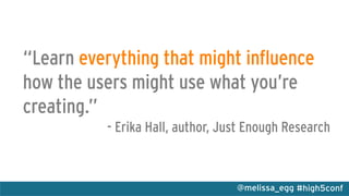 #high5conf@melissa_egg
“Learn everything that might influence
how the users might use what you’re
creating.”
- Erika Hall, author, Just Enough Research
 