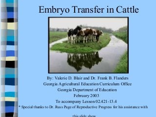 Embryo Transfer in Cattle 
By: Valerie D. Blair and Dr. Frank B. Flanders 
Georgia Agricultural Education Curriculum Office 
Georgia Department of Education 
February 2003 
To accompany Lesson 02.421-13.4 
* Special thanks to Dr. Russ Page of Reproductive Progress for his assistance with 
this slide show. 
 