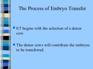 The Process of Embryo Transfer 
 ET begins with the selection of a donor 
cow. 
 The donor cows will contribute the embryos 
to be transferred. 
 