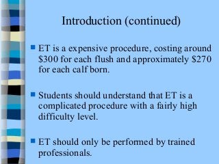 Introduction (continued) 
 ET is a expensive procedure, costing around 
$300 for each flush and approximately $270 
for each calf born. 
 Students should understand that ET is a 
complicated procedure with a fairly high 
difficulty level. 
 ET should only be performed by trained 
professionals. 
 