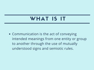 WHAT IS IT
Communication is the act of conveying
intended meanings from one entity or group
to another through the use of mutually
understood signs and semiotic rules.
 